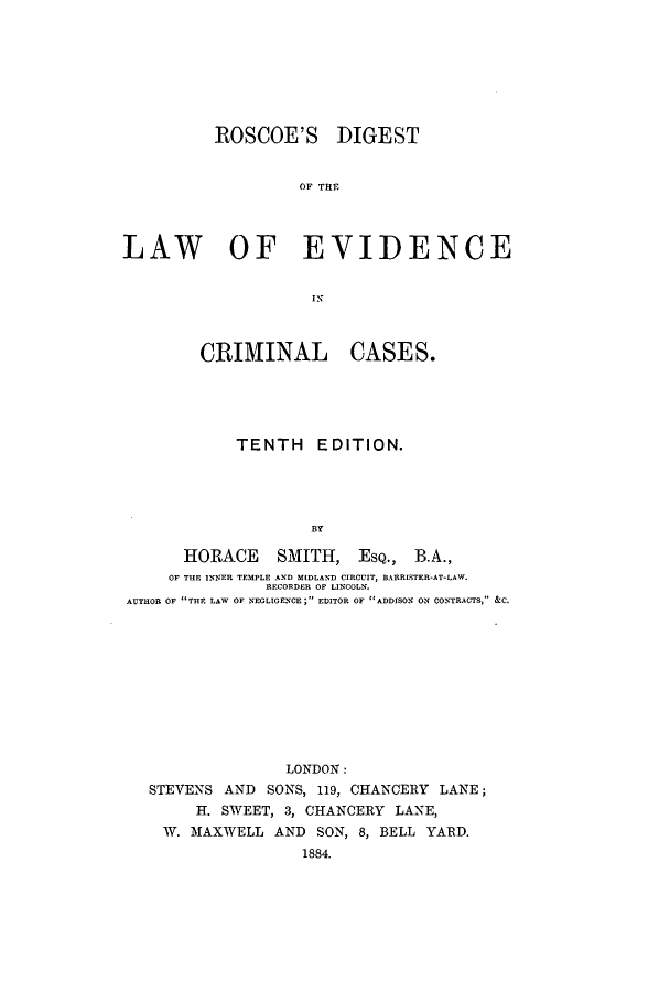 handle is hein.beal/rscodlac0001 and id is 1 raw text is: ROSCOE'S DIGEST
OF THE
LAW OF EVIDENCE
IN
CRIMINAL CASES.
TENTH EDITION.
BY
HORACE SMITH, ESQ., B.A.,
OF THE INNER TEMPLE AND MIDLAND CIRCUIT, RARRISTER-AT-LAW.
RECORDER OF LINCOLN.
AUTHOR OF THE LAW OF NEGLIGENCE; EDITOR OF ADDISON ON CONTRACTS, &C.

LONDON:
STEVENS AND SONS, 119, CHANCERY LANE;
H. SWEET, 3, CHANCERY LANE,
W. MAXWELL AND SON, 8, BELL YARD.
1884.


