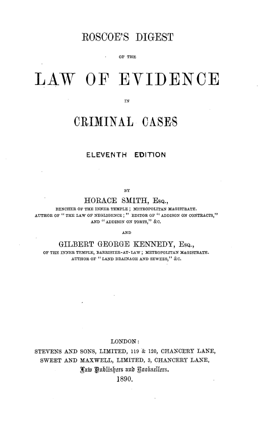 handle is hein.beal/rsdtotlw0001 and id is 1 raw text is: 




            ROSCOE'S DIGEST


                      OF THE



LAW OF EVIDENCE


                       IN



          CRIMINAL CASES




             ELEVENTH     EDITION





                       BY

             HORACE   SMITH,  EsQ.,
     BENCHER OF THE INNER TEMPLE ; METROPOLITAN MAGISTRATE.
AUTHOR OF  THE LAW OF NEGLIGENCE ;  EDITOR OF  ADDISON ON CONTRACTS
              AND ADDISON ON TORTS, &C.

                      AND

      GILBERT   GEORGE   KENNEDY, EsQ.,
  OF THE INNER TEMPLE, BARRISTER-AT-LAW; METROPOLITAN MAGISTRATE.
         AUTHOR OF  LAND DRAINAGE AND SEWERS, &C.













                   LONDON:
STEVENS AND SONS, LIMITED, 119 & 120, CHANCERY LANE,
SWEET  AND  MAXWELL, LIMITED, 3, CHANCERY LANE,

            'Tawa ublzslrs uk g-ad er.
                     1890,



