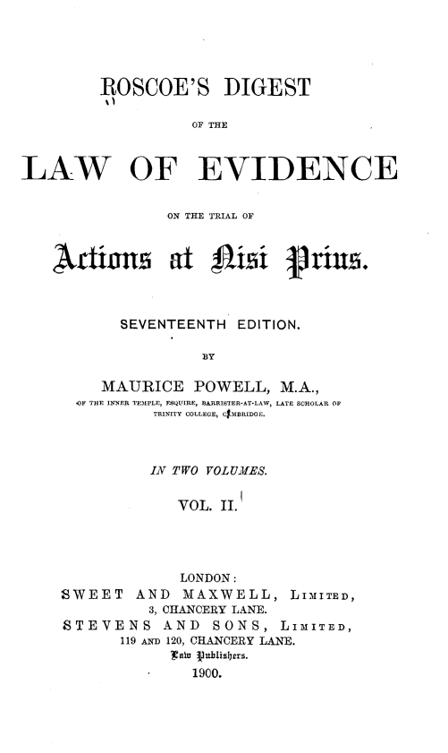 handle is hein.beal/rsdtotlwoe0002 and id is 1 raw text is: 





         ROSCOE'S DIGEST

                   OF THE



LAW OF EVIDENCE


                ON THE TRIAL OF



    Artians at $J1isi frius.



           SEVENTEENTH  EDITION.

                    BY

         MAURICE   POWELL,   M.A.,
      OF THE INNER TEMPLE, ENQUIRE, BARRISTER-AT-LAW, LATE SCHOLAR OF
               TRINITY COLLEGE, CMBRIDOE.



               IN TWO VOLUMES.


                 VOL. II.




                 LONDON:
    SWEET AND MAXWELL, LIMITED,
              3, CHANCERY LANE.
     STEVENS AND SONS, LIMITED,
           119 AND 120, CHANCERY LANE.
                 ' sU flrblis1Jers.
                   1900.


