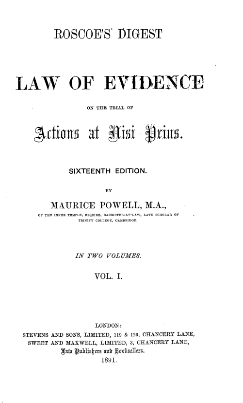 handle is hein.beal/rsdtotlwoee0001 and id is 1 raw text is: 



         ROSCOE'S' DIGEST






LAW OF EVIDENCE


                ON THE TRIAL OF



       ~fW~      at  gisi     palls.




            SIXTEENTH  EDITION.

                     BY

        MAURICE POWELL, M.A.,
     OF THE INNER TEMPLE, ESQUIRE, BARRISTER-AT-LAW, LATE SCHOLAR OF
              TRINITY COLLEGE, CAMBRIDGE.


            IN TWO VOLUMES.


                VOL.  I.






                LONDON:
STEVENS AND SONS, LIMITED, 119 & 120, CHANCERY LANE,
SWEET AND MAXWELL, LLMITED, 3, CHANCERY LANE,

                  1891.


