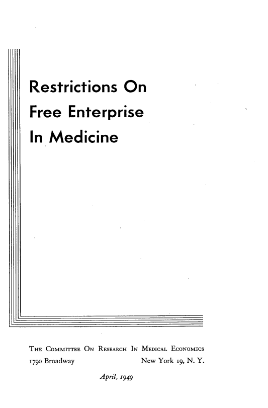 handle is hein.beal/rsfeesmn0001 and id is 1 raw text is: 



































I[,


THE COMMITTEE ON RESEARCH IN MEDICAL EcoNoMIcs
1790 Broadway         New York i9, N. Y.


April, 1949


Restrictions On


Free   Enterprise


In  Medicine



