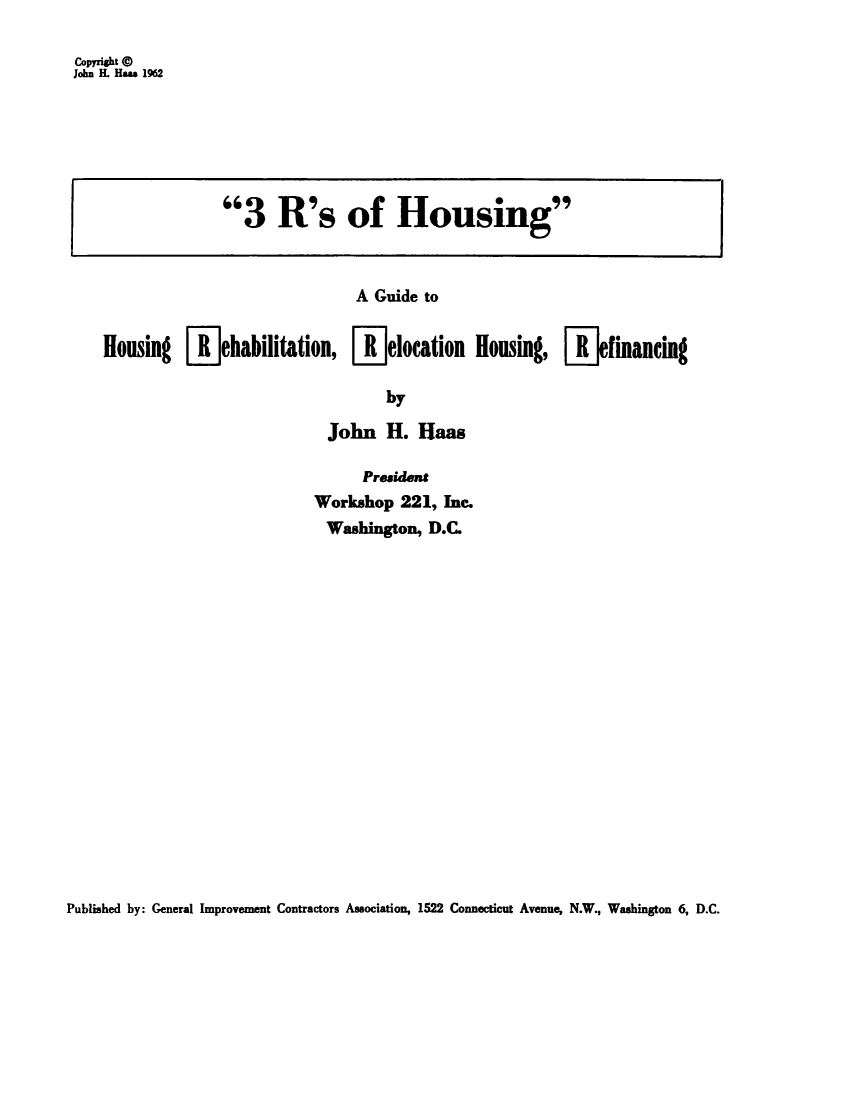 handle is hein.beal/rshsgde0001 and id is 1 raw text is: 

Copyright a
John IL Ha s 1962


               3 R's of Housing



                               A Guide to


Housing [-jehabilitation, [-]elocation Housing, [Kjfinancing

                                   by

                            John H. Haas

                                President
                          Workshop 221, Inc.
                            Washington, D.C.


Published by: General Improvement Contractors Association, 1522 Connecticut Avenue, N.W., Washington 6, D.C.


