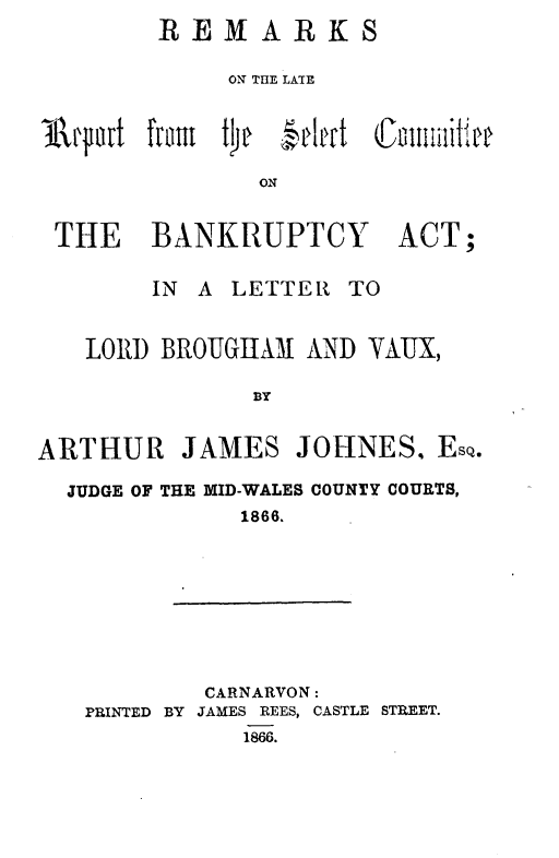 handle is hein.beal/rsltrtstcebyat0001 and id is 1 raw text is: 
        REMARKS

             ON THE LATE



111pt   fata the  elet Counnittee

               ON


 THE BANKRUPTCY ACT;


        IN A LETTER  TO


   LORD  BROUGIIAl AND VAUX,

               BY


ARTHUR JAMES JOHNES. ESQO.

  JUDGE OF THE MID-WALES COUNTY COURTS,
              1866.


        CARNARVON:
PRINTED BY JAMES REES, CASTLE STREET.
           1866.


