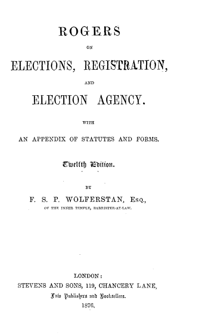 handle is hein.beal/rsoesrn0001 and id is 1 raw text is: 



           ROGERS

                 ON


ELECTIONS, REGISTRATION,

                 AN D


     ELECTION AGENCY.


                WITH

  AN APPENDIX OF STATUTES AND FORMS.








    F. S. P. WOLFERSTAN,   EsQ.,
       OF THE INNER TEMPLF, BARRISTER-AT-LAW.


             LONDON:
STEVENS AND SONS, 119, CHANCERY LANE,
       Ints T3ublixlyrs ab Noohrliers.
              1876,


