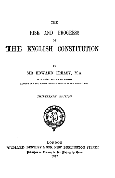 handle is hein.beal/rsprgsse0001 and id is 1 raw text is: THE

RISE AND PROGRESS
OF
'THE ENGLISH CONSTITUTION
ry
SIR EDWARD CREASY, M.A.
LATB CHIEF JUSTICE OF CZYLfN
AUTHOR OF THE FIR\EN DECISIVE BATf.ES OF THE WOtaD) ETC.
THIRTEENTH EDITION
LONDON
RICHARD BENTLEY & SON, NEW BURLINGTON STREET
Iubisnrn in Orbinryi to Ynr Vajtutg tz q4tum
i g77


