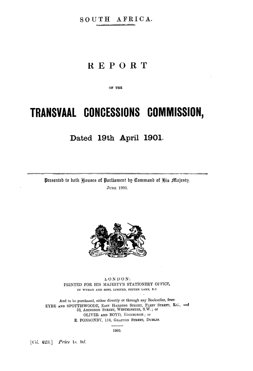 handle is hein.beal/rtccdat0001 and id is 1 raw text is: SOUTH AFRICA.
REPOR T
OF THE
TRANS VAAL CONCESSIONS COMMISSION,

Dated 19th April 1901.

Presenteb to both Ojouses of Parliament bp Eaommanb of p  fflahaesty.
JUNE 1901.

LO N 1)ON:
PRINTED FOR HIS MAJESTY'S STATIONERY OFFICE,
BY WYMAN AND SONS, LIMITED, FETTER LANE, E.C.

And to be purchased, either directly or through any Bookseller, from
EYRE AND SPOTTISWOODE, EAST HARDING STREET, FLEET STRERT, E.X., and
32, ABINGDON STREET, WESTMINSTER, S.W.; or
OLIVER AND BOYD, EDINBURGH- or
E. PONSONBY, 116, GRAFTON STREET, DUBLIN.

1901.

[ Cd. 623.]   Price 1.,. 9d.


