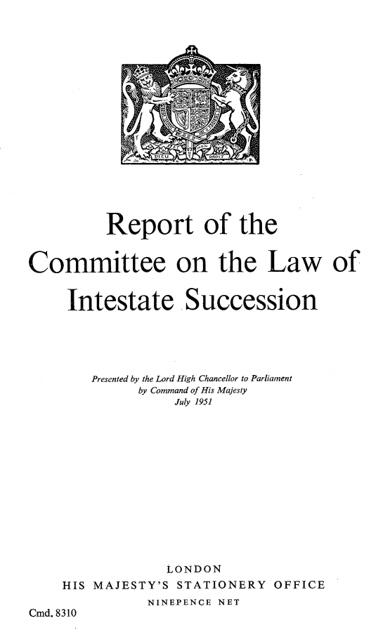 handle is hein.beal/rtctl0001 and id is 1 raw text is: A '
aE
Dr  jl

Report of the
Committee on the Law of
Intestate Succession
Presented by the Lord High Chancellor to Parliament
by Command of His Majesty
July 1951
LONDON
HIS MAJESTY'S STATIONERY OFFICE
NINEPENCE NET
Cmd. 8310


