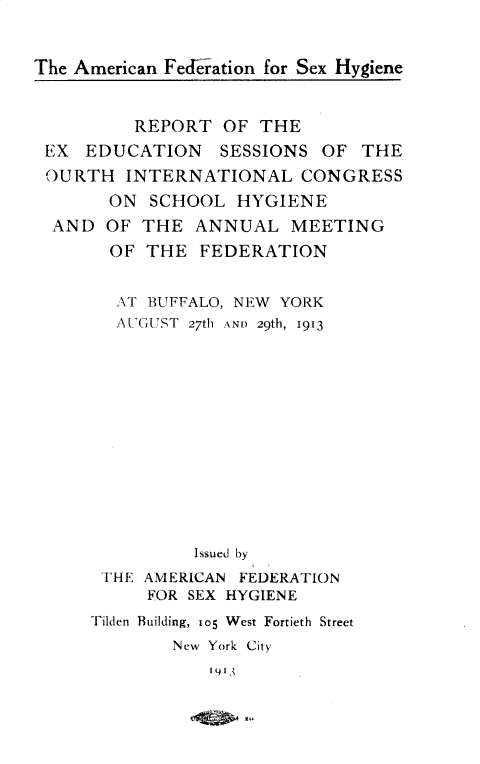 handle is hein.beal/rtensnfhil0001 and id is 1 raw text is: 


The American Fedration for Sex Hygiene



          REPORT  OF THE
 EX  EDUCATION SESSIONS OF THE
 OURTH   INTERNATIONAL   CONGRESS
       ON  SCHOOL  HYGIENE
  AND  OF THE  ANNUAL   MEETING
       OF  THE  FEDERATION


       AT  BUFFALO, NEW YORK
       AUGUST  27th AND 29th, 1913














               Issued by
      THE AMERICAN  FEDERATION
           FOR SEX HYGIENE
     Tilden Building, io5 West Fortieth Street
             New York City
                 I 91t


,  1N-.


