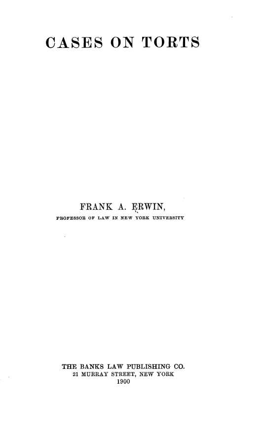 handle is hein.beal/rtesh0001 and id is 1 raw text is: 




CASES ON TORTS






















       FRANK  A. ERWIN,
  PROFESSOR OF LAW IN NEW YORK UNIVERSITY




















  THE  BANKS LAW PUBLISHING CO.
     21 MURRAY STREET, NEW YORK
              1900


