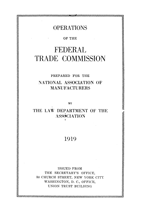 handle is hein.beal/rtfc0001 and id is 1 raw text is: 





       OPERATIONS

           OF THE


        FEDERAL

 TRADE COMMISSION



      PREPARED FOR THE

  NATIONAL ASSOCIATION OF
      MANUFACTURERS


             BY

THE LAW  DEPARTMENT OF THE
        ASSOCIATION




           1919


        ISSUED FROM
   THE SECRETARY'S OFFICE,
30 CHURCH STREET, NEW YORK CITY
   WASHINGTON, D. C., OFFICE,
   UNION TRUST BUILDING


