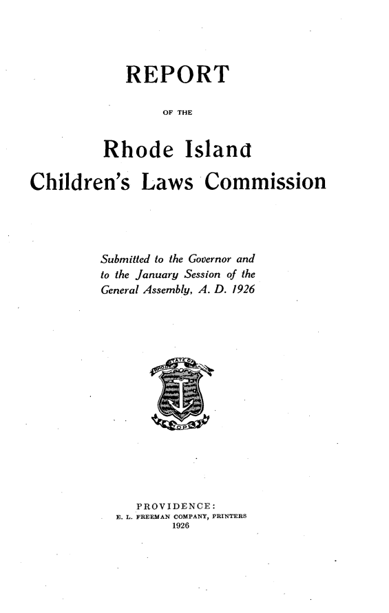 handle is hein.beal/rtrdicnlc0001 and id is 1 raw text is: 




   REPORT

        OF THE


Rhode Islanat


Children's


Laws Commission


Submitted to the Governor and
to the January Session of the
General Assembly, A. D. 1926
















     PROVIDENCE:
  E. L. FREEMAN COMPANY, PRINTERS
          1926


