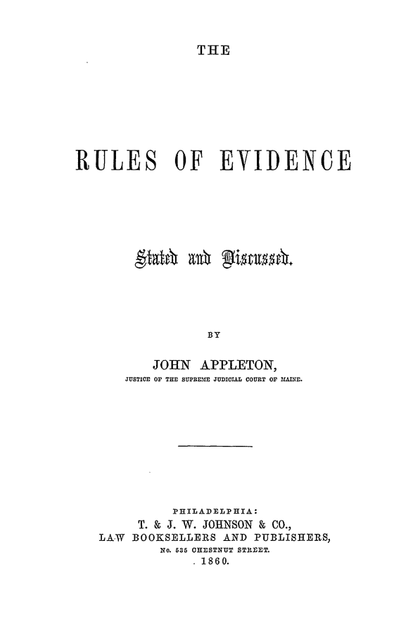 handle is hein.beal/rules0001 and id is 1 raw text is: THE

RULES OF EVIDENCE
BY
JOHN APPLETON,
JUSTICE OF THE SUPREME JUDICIAL COURT OF MINE.

PHILADELPHIA:
T. & J. W. JOHNSON & CO.,
LAW BOOKSELLERS AND PUBLISHERS,
No. 535 CHESTNUT STREET.
1860.


