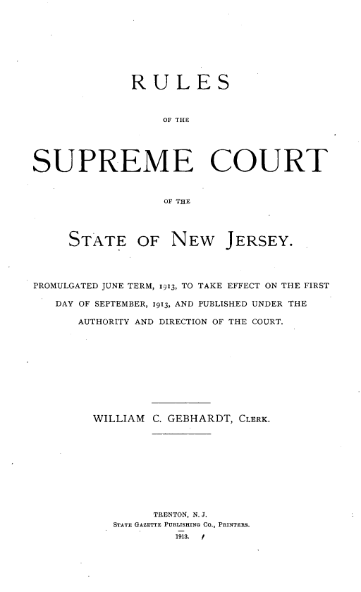 handle is hein.beal/rumectnj0001 and id is 1 raw text is: 








              RULES



                  OF THE





SUPREME COURT



                  OF THE




     STATE OF NEW JERSEY.




PROMULGATED JUNE TERM, 1913, TO TAKE EFFECT ON THE FIRST

   DAY OF SEPTEMBER, 1913, AND PUBLISHED UNDER THE

      AUTHORITY AND DIRECTION OF THE COURT.











        WILLIAM  C. GEBHARDT, CLERK.










                 TRENTON, N. J.
           STATE GAZETTE PUBLISHING CO., PRINTERS.
                    1913. f


