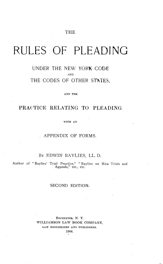 handle is hein.beal/rupldnyco0001 and id is 1 raw text is: 






THE


RULES OF PLEADING



       UNDER THE NEW YORK CODE
                    AND
      THE CODES OF OTHER STATES,


                  AND THE



  PRACTICE RELATING TO PLEADING-


                  WITH AN



           APPENDIX OF FORMS.


By EDWIN BAYLIES, LL. D.


Author of Baylies'


Trial Practice,  Baylies on New Trials and
  Appeals, etc., etc.


     SECOND EDITION.







       ROCHESTER, N. Y.
WILLIAMSON LAW BOOK COMPANY,
  LAW BOOKSELLERS AND PUBLISHERS.
           1904.


