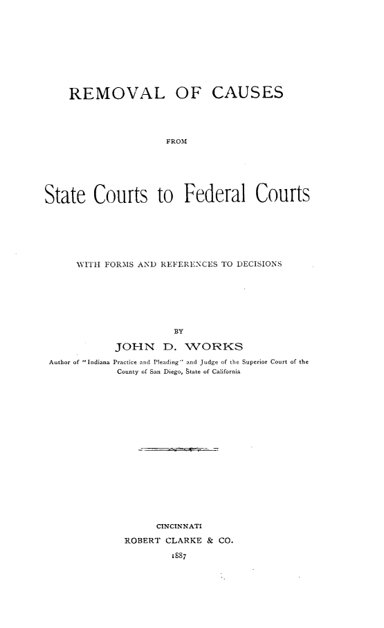handle is hein.beal/rvlcstfd0001 and id is 1 raw text is: 










REMOVAL OF


CAUSES


FROM


State Courts to Federal Courts







      WITH FORMS AND REFERENCES TO DECISIONS







                       BY

            JOHN D. WORKS
 Author of Indiana Practice and Pleading and Judge of the Superior Court of the
             County of San Diego, state of California


















                    CINCINNATI
              ROBERT CLARKE & CO.

                      1887


