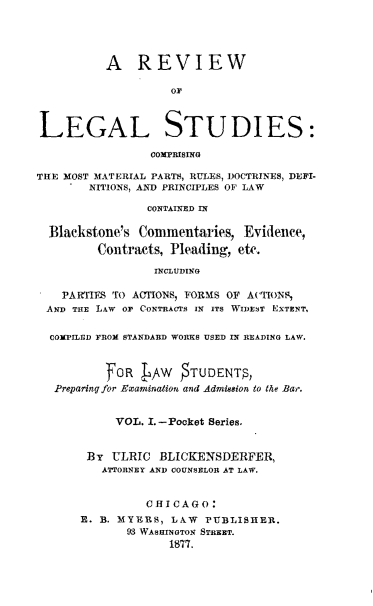 handle is hein.beal/rvlgsds0001 and id is 1 raw text is: 





          A REVIEW





LEGAL STUDIES:

                 COMPRISING

THE MOST MATERIAL PARTS, RULES, DOCTRINES, DEFI-
        NITIONS, AND PRINCIPLES OF LAW

                CONTAINED IN

  Blackstone's Commentaries,   Evidence,
         Contracts, Pleading, etc.

                 INCLUDING

    PARTIES TO ACTlONS, FORMS OF ACTIONS,
 AND THE LAW OF CONTRACTS IN ITS WIDEST EXTENT,

 COMPILED FROM STANDARD WORKS USED IN READING LAW.



          FOR    AW    TUDENTS,
   Preparing for Examination and Admission to the Bar.


            VOL. I.-Pocket Series.


       By  ULRIC  BLICKENSDERFER,
          ATTORNEY AND COUNSELOR AT LAW.


                CHICAGO:
      R. B. MYERBS, LAW  PUBLISHER.
             93 WASHMINOTo STREET.
                    1877.


