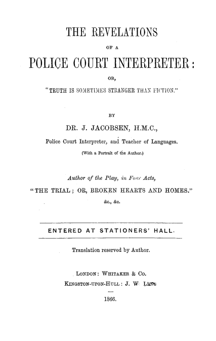 handle is hein.beal/rvpoctin0001 and id is 1 raw text is: 



          THE REVELATIONS

                     OF A


POLICE COURT INTERPRETER:

                      OR,

     TRUTH IS SAO1ET1iES STRANGER THAN FhCION.



                      BY

          DR. J. JACOBSEN, H.M.C.,

     Police Court Interpreter, and Teacher of Languages.
              (With a Portrait of the Author,)



          Author of the Play, in Foar Acts,

THE TRIAL; OR, BROKEN HEARTS AND HOMES.
                    &hc., &c.




     ENTERED AT STATIONERS' HALL.


            Translation reserved by Author.



            LONDON: WHITAKER & CO.
          KINGSTON-UPON-HULL: J. W  LI

                     1866.


