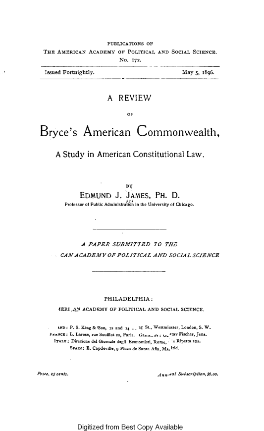 handle is hein.beal/rvwbrycac0001 and id is 1 raw text is: PUBLICATIONS OF
THE AMERICAN ACADEMY OF POLITICAL AND
No. 172.
Issued Fortnightly.

SOCIAL SCIENCE.
May 5, I896.

A REVIEW
OF
Bryce's American Commonwealth,
A Study in American Constitutional Law.
BY
EDMUND J. JAMES, PH. D.
Professor of Public Adminlstra idn in the University of Chicago.

A PAPER SUBMIT7ED 70 Ti,
CANACADEMY OF POLITICAL AND SOCIAL SCIENCE
PHILADELPHIA:
4ERIAN ACADEMY OF POLITICAL AND SOCIAL SCIENCE.
eND: P. S. King & ,Son, i2 and 14  ig St., Westminster, London, S. W.
t .NCE : L. Larose, rue Soufflot 22, Paris. tian,, .  : t+ tav Fischer, Jena.
ITALY : Direzione del Giornale degli Economisti, Rome, *a Ripetta rom.
SPAIN: E. Capdeville, 9 Plaza de Santa Asa, Malrid.
Price, 25 cents.                                 Ann.al Subscription,$6.oo.

Digitized from Best Copy Available



