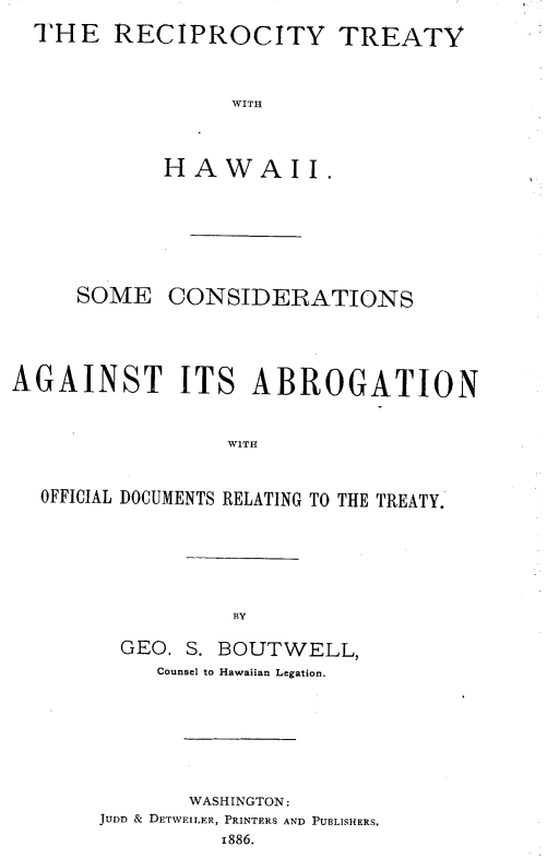 handle is hein.beal/rytyhwi0001 and id is 1 raw text is: 
THE   RECIPROCITY TREATY


               WITH



          HAWAII.


     SOME   CONSIDERATIONS




AGAINST ITS ABROGATION





  OFFICIAL DOCUMENTS RELATING TO THE TREATY.


BY


  GEO. S. BOUTWELL,
    Counsel to Hawaiian Legation.






       WASHINGTON:
JUDD & DETWEILER, PRINTERS AND PUBLISHERS.
         1886.


