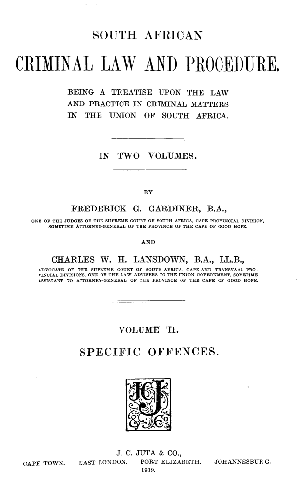 handle is hein.beal/sacrimlp0002 and id is 1 raw text is: 


SOUTH


AFRICAN


CRIMINAL LAW AND PROCEDURE.


            BEING A TREATISE UPON THE LAW
            AND PRACTICE IN CRIMINAL MATTERS
            IN THE UNION OF SOUTH AFRICA.




                   IN TWO VOLUMES.



                             BY

             FREDERICK G. GARDINER, B.A.,
    ONE OF THE JUDGES OF THE SUPREME COURT OF SOUTH AFRICA, CAPE PROVINCIAL DIVISION,
       SOMETIME ATTORNEY-GENERAL OF THE PROVINCE OF THE CAPE OF GOOD HOPE.

                            AND

        CHARLES W. H. LANSDOWN, B.A., LL.B.,
     ADVOCATE OF THE SUPREME COURT OF SOUTH AFRICA, CAPE AND TRANSVAAL PRO-
     TINCIAL DIVISIONS, ONE OF THE LAW ADVISERS TO THE UNION GOVERNMENT, SOMETIME
     ASSISTANT TO ATTORNEY-GENERAL OF THE PROVINCE OF THE CAPE OF GOOD HOPE.


         VOLUIME I.


SPECIFIC OFFENCES.


CAPE TOWN.


        J. C. JUTA & CO.,
FAST LONDON.  PORT ELIZABETH.  JOHANNESBUR G.
              1919.


