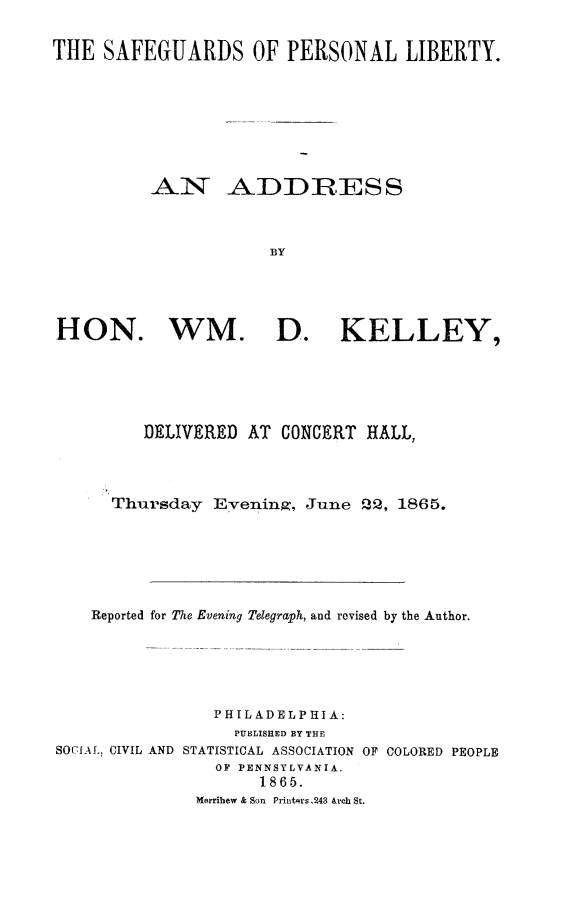 handle is hein.beal/saflib0001 and id is 1 raw text is: THE SAFEGUARDS OF PERSONAL LIBERTY.
AN ADDRESS
BY
HON. WM. D. KELLEY,

DELIVERED AT CONCERT HALL,
Thursday Evening, June Q, 1865.
Reported for The Evening Telegraph, and revised by the Author.
PHILADELPHIA:
PUBLISHED BY THE
SOCIAL, CIVIL AND STATISTICAL ASSOCIATION OF COLORED PEOPLE
OF PENNSYLVANIA.
1865.
Merribew & Son Printers .243 &rch St.



