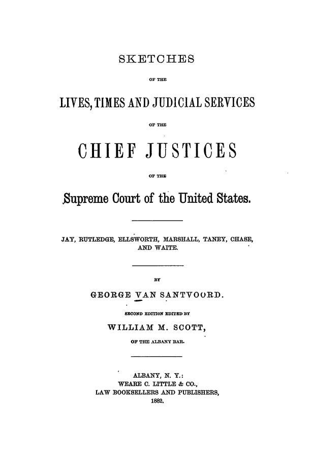 handle is hein.beal/santvrd0001 and id is 1 raw text is: SKETCHES
OF THE
LIVES, TIMES AND JUDICIAL SERVICES
OF TE
CHIEF JUSTICES
OF THE
.Supreme Court of the United States.
JAY, RUTLEDGE, ELLSWORTH, MARSHALL, TANEY, CHASE,
AND WAITE.
BY
GEORGE YAN SANTVOORD.
SECOND EDITION E DITED DY
WILLIAM M. SCOTT,
OF THE AL A NY B.
ALBANY, N. Y.:
WEARE C. LITTLE & CO.,
LAW BOOKSELLERS AND PUBLISHERS,
1882.


