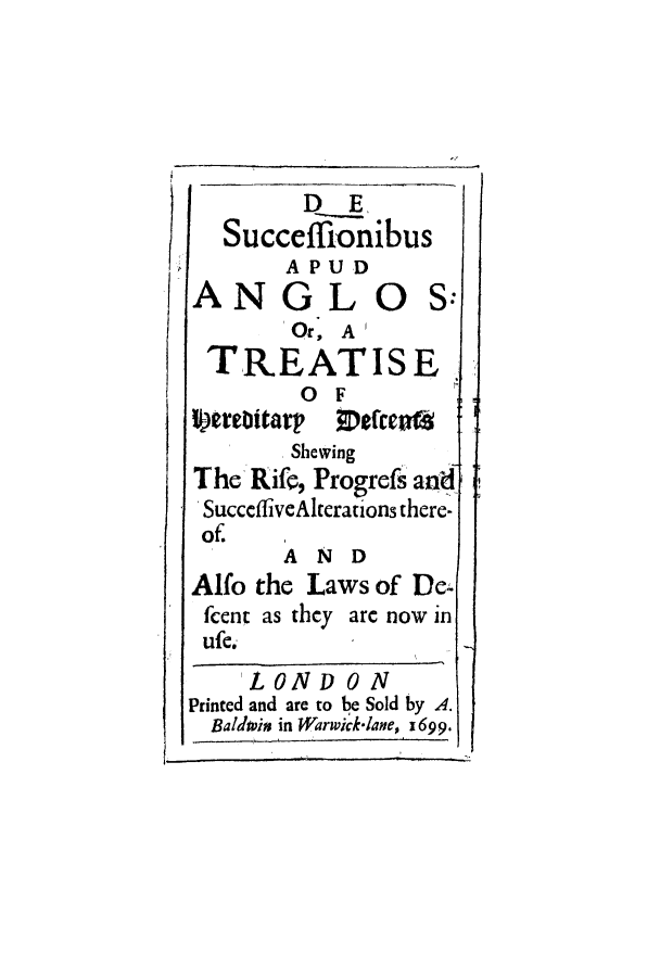 handle is hein.beal/sapudand0001 and id is 1 raw text is: ï»¿D E
Succeffionibus
APUD
ANG LO S:
Or, A 1
TREATISE
OF
Strebitarp     lcs
Shewing
The Rife, Progrefs an d
SucceffiveAlterations there-
of.
AND
Alfo the Laws of De-
fcent as they arc now in
ufe.
LON D 0 N
Printed and are to be Sold by A.
Baldwpim in Warwicklane, 1699.


