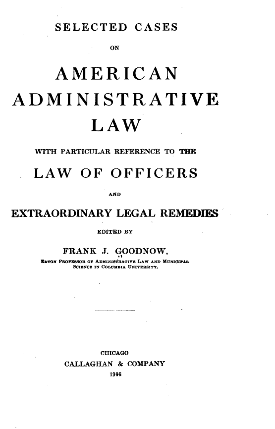 handle is hein.beal/scaalp0001 and id is 1 raw text is: 


SELECTED CASES


               ON



       AMERICAN


ADMINISTRATIVE


            LAW


    WITH PARTICULAR REFERENCE TO THE


    LAW OF OFFICERS

               AND


EXTRAORDINARY   LEGAL  REMEDIES

             EDITED BY

        FRANK J. GOODNOW,
     UA¶TON Pfl1es8oR or ADMIrNISTflAT!V& LAW AND MUMIlrAL
          .CIulNCE IN COLUTMBIA '[TNIVERSITY.











              CHICAGO
        CALLAGHAN & COMPANY
               1996


