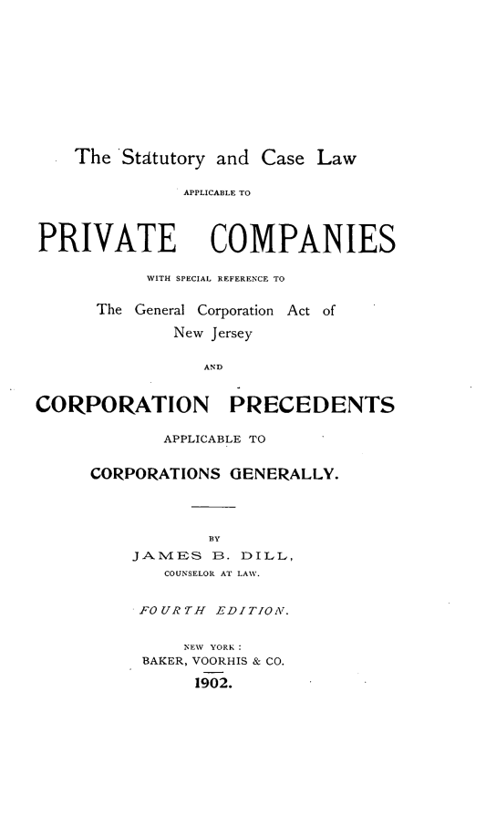 handle is hein.beal/scasblere0001 and id is 1 raw text is: The Statutory and Case Law

APPLICABLE TO

PRIVATE

COMPANIES

WITH SPECIAL REFERENCE TO
The General Corporation Act of
New Jersey
AND
CORPORATION PRECEDENTS

APPLICABLE TO
CORPORATIONS GENERALLY.
BY
JAMES B. DILL,
COUNSELOR AT LAW.

FOURTH EDITION.
NEW YORK:
BAKER, VOORHIS & CO.
1902.


