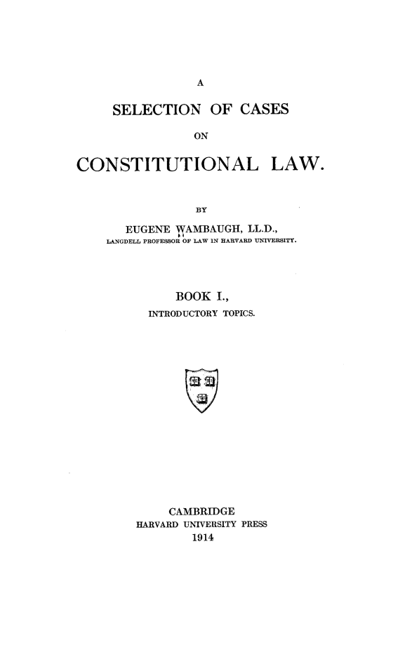 handle is hein.beal/scclw0001 and id is 1 raw text is: A

SELECTION OF CASES
ON
CONSTITUTIONAL LAW.
BY

EUGENE WAMBAUIGH, LL.D.,
LANGDELL PROFESSOR OF LAW IN HARVARD UNIVERSITY.
BOOK I.,
INTRODUCTORY TOPICS.
CAMBRIDGE
HARVARD UNIVERSITY PRESS
1914


