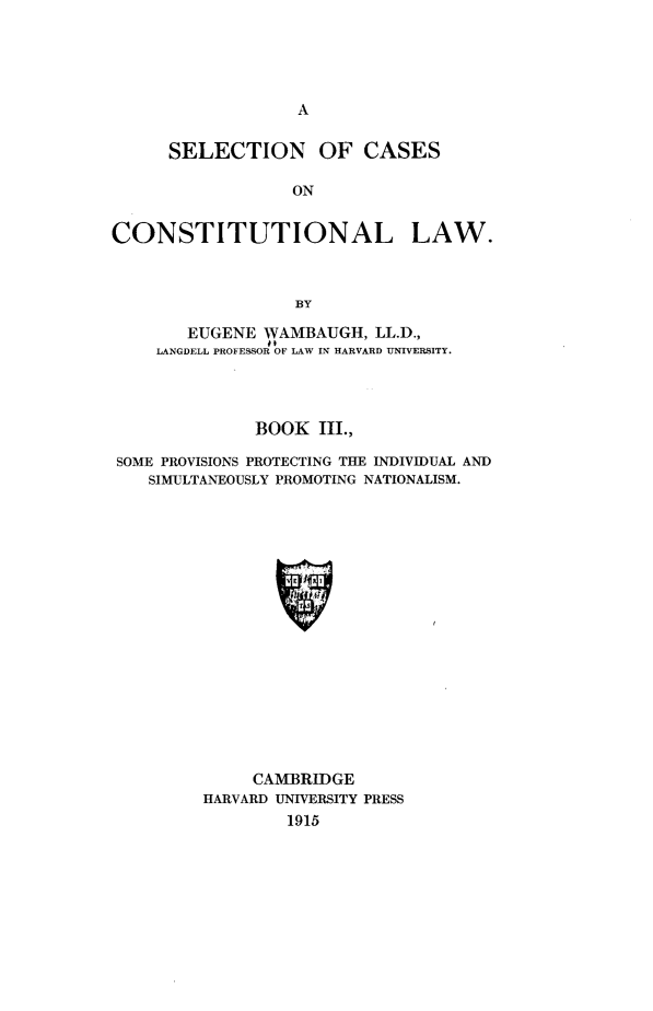 handle is hein.beal/scclw0003 and id is 1 raw text is: A

SELECTION OF CASES
ON
CONSTITUTIONAL LAW.
BY
EUGENE WVAMBAUGH, LL.D.,
LANGDELL PROFESSOR OF LAW IN HARVARD UNIVERSITY.
BOOK III.,
SOME PROVISIONS PROTECTING THE INDIVIDUAL AND
SIMULTANEOUSLY PROMOTING NATIONALISM.
CAMBRIDGE
HARVARD UNIVERSITY PRESS
1915


