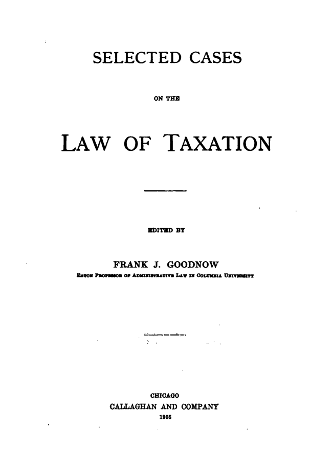 handle is hein.beal/scdcsotelw0001 and id is 1 raw text is: 






SELECTED


CASES


ON THE


LAW OF TAXATION










             EDITED BY



        FRANK J. GOODNOW
  Zmso Poomso or ADmzemr&!ATi LAw w3 Oozxm.& Uxnuwmm















              CHICAGO
       CALLAGHAN AND COMPANY
               1905


