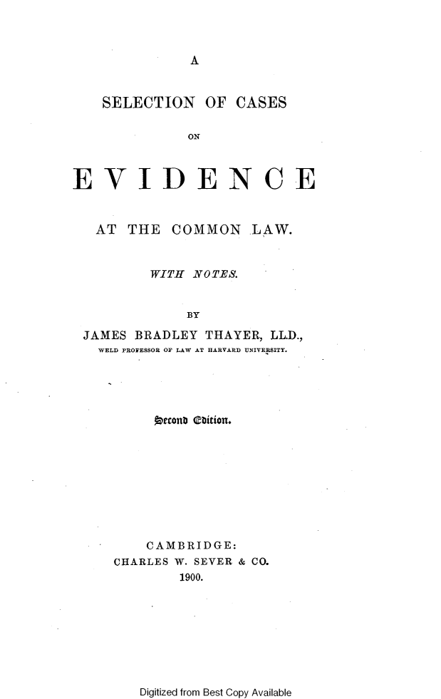 handle is hein.beal/scevdml0001 and id is 1 raw text is: 



A


    SELECTION   OF  CASES

              ON



EVIDENCE


AT  THE  COMMON


LAW.


        WITH NOTES.


             BY

JAMES BRADLEY  THAYER, LL.D.,
  WELD PROFESSOR OF LAW AT HARVARD UNIVERSITY.


     (DeconD abition.









     CAMBRIDGE:
CHARLES W. SEVER & CO.
        1900.


Digitized from Best Copy Available


