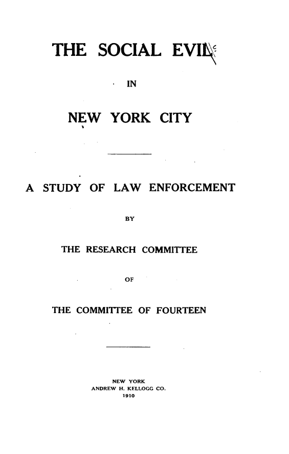 handle is hein.beal/scevnyc0001 and id is 1 raw text is: 




THE SOCIAL EVI


         . IN



  NEW YORK CITY


A  STUDY


OF  LAW  ENFORCEMENT


BY


THE  RESEARCH COMMITTEE


           OF


THE COMMITTEE OF FOURTEEN


   NEW YORK
ANDREW H. KELLOGG CO.
     1910


