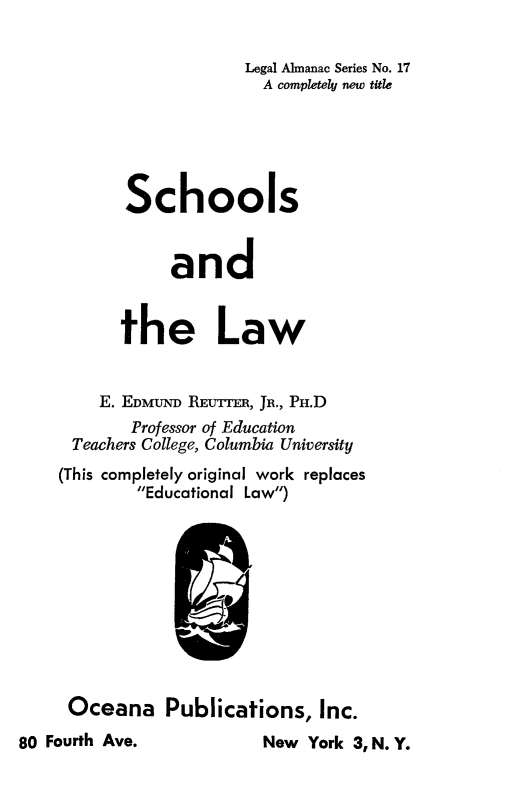 handle is hein.beal/schllw0001 and id is 1 raw text is: 

                    Legal Almanac Series No. 17
                      A completely new title





       Schools


            and


       the Law


    E. EDMuND REUTrTR, JR., PH.D
        Professor of Education
 Teachers College, Columbia University
(This completely original work replaces
        Educational Law)


     Oceana Publications, Inc.
80 Fourth Ave.            New York 3, N. Y.


