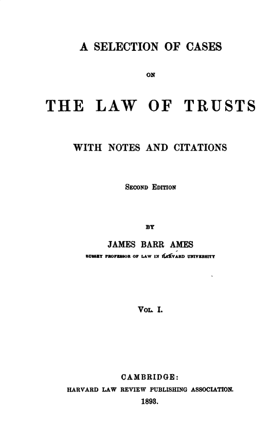 handle is hein.beal/sclt0001 and id is 1 raw text is: 



      A  SELECTION OF CASES


                   ON



THE LAW OF TRUSTS


WITH   NOTES  AND  CITATIONS



          SECOND EDITION



              BY

       JAMES BARR AMES
  aUSZY PROFUSsOR OF LAW IN AVARD UNIVERSITY





            Vom. I.


          CAMBRIDGE:
HARVARD LAW REVIEW PUBLISHING ASSOCIATION.
              1898.


