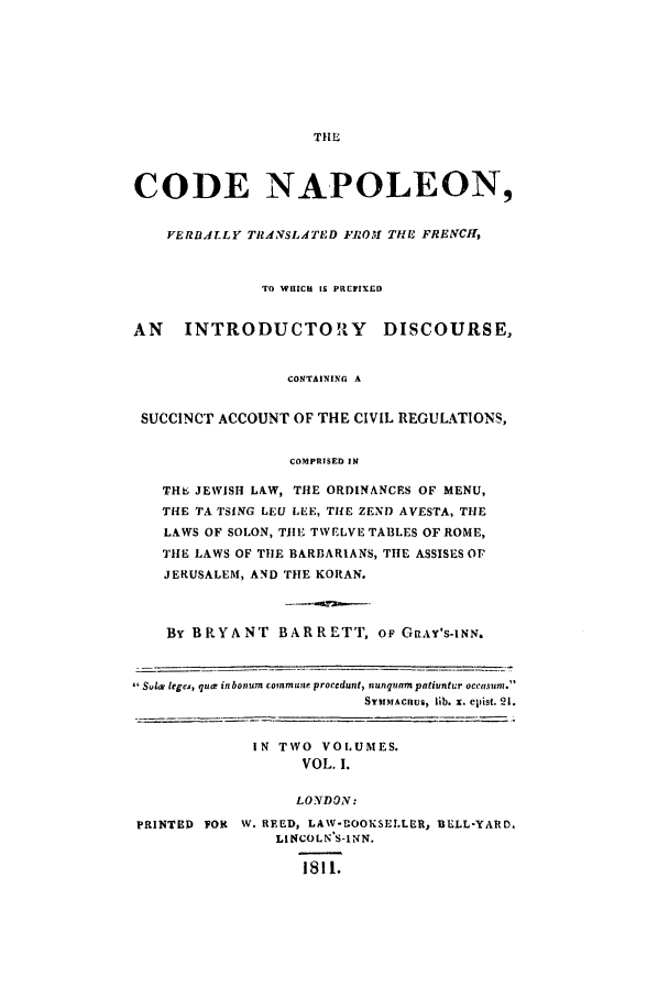 handle is hein.beal/scn0001 and id is 1 raw text is: CODE NAPOLEON,
VERBdLLY TRANSLATED FROM THE FRENCH,
TO WHICH IS PRCFIXCO
AN    INTRODUCTO1Y        DISCOURSE,
CONTAINING A
SUCCINCT ACCOUNT OF THE CIVIL REGULATIONS,
COMPRISED IN
THb JEWISH LAW, THE ORDINANCES OF MENU,
THE TA TSING LEU LEE, TIHE ZEND AVESTA, THE
LAWS OF SOLON, TIlE TWELVE TABLES OF ROME,
THE LAWS OF TIlE BARBARIANS, THE ASSISES OF
JERUSALEM, AND THE KORAN.
By BRYANT BARRETT, OF G AY'S-INN.
Sulm leges, qucs inbonum commune procedunt, nunquampatiuntur occasuni.
SYMMtACIUs, lib. x. ellist. 21.
IN TWO VOLUMES.
VOL. I.
LONDON:
PRINTED FOR W. REED, LAW-UOOKSELLER, BELL-YARD,
LINCOLN S-INN.
1811.


