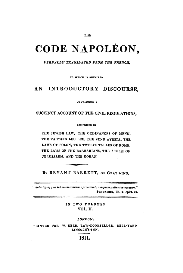 handle is hein.beal/scn0002 and id is 1 raw text is: THE

CODE NAPOLEON,
VERBALLY TRANSLdTED FROM TIE FRENCH,
TO WHICH IS PREFIXED
AN    INTRODUCTORY          DISCOURSE,
CONTAINING A
SUCCINCT ACCOUNT OF THE CIVIL REGULATIONS,
COMPRISED IN
THE JEWISH LAW, THE ORDINANCES OF MENU,
THE TA TSING LEU LEE, THE ZEND AVESTA, THE
LAWS OF SOLON, THE TWELVE TABLES OF ROME,
THE LAWS OF THE BARBARIANS, THE ASSISES OF
JERUSALEM, AND THE KORAN.
By BRYANT BARRETT, oF GRAY'S-INN.
Soler leges, qua in bonum commune procedunt, nunquampatiuntur occasum.
SYMMACIUS, fib. x. epist. 21.
IN TWO VOLUMES.
VOL. I[.
LONDON:
PRINTED FOR W. REED, LAW-BOOKSELLER, BELL-YARD
LINCOLN'S-INN.
1811.


