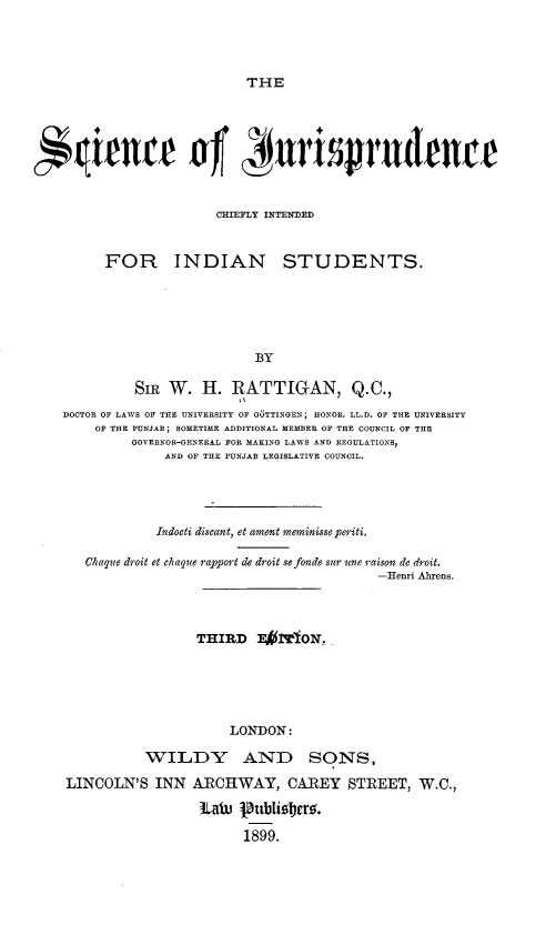 handle is hein.beal/scnjrsp0001 and id is 1 raw text is: THE

uience of unrsjrudence
CHIEFLY INTENDED
FOR INDIAN STUDENTS.
BY
SIR W. H. RATTIGAN, Q.C.,
DOCTOR OF LAWS OF THE UNIVERSITY OF GUTTINGEN; HONOR. LL.D. OF THE UNIVERSITY
OF THE PUNJAB; SOMETIME ADDITIONAL MEMBER OF THE COUNCIL OF THE
SOVERNOR-GENERAL FOR MAKINO LAWS AND REGULATIONS,
AND OF THE PUNJAB LEGISLATIVE COUNCIL.
Indocti discant, et ament meminisse periti.
Chaque droit et chaque rapport de droit se fondesSC sune raison de droit.
-Henri Ahrens.
THIRD F1VflION.
LONDON:
WILDY AND SONS,
LINCOLN'S INN ARCHWAY, CAREY STREET, W.C.,
ta. 1     bliiober%.
1899.


