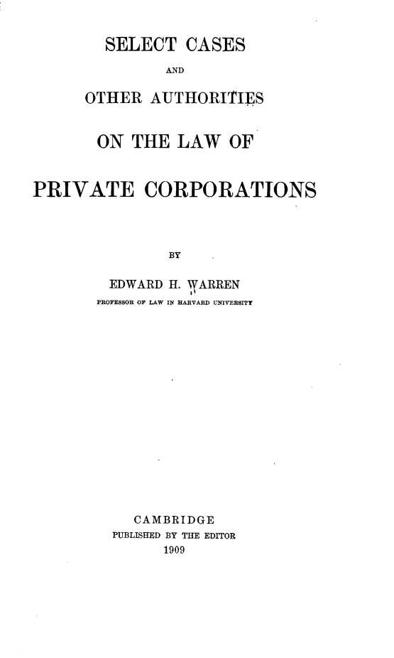 handle is hein.beal/scoalpc0001 and id is 1 raw text is: SELECT CASES
AND
OTHER AUTHORITIES

ON THE LAW OF
PRIVATE CORPORATIONS
BY
EDWARD H. WARREN
EI
PROFESSOR OF LAW IN HARVARD UNIVERSITY

CAMBRIDGE
PUBLISHED BY THE EDITOR
1909



