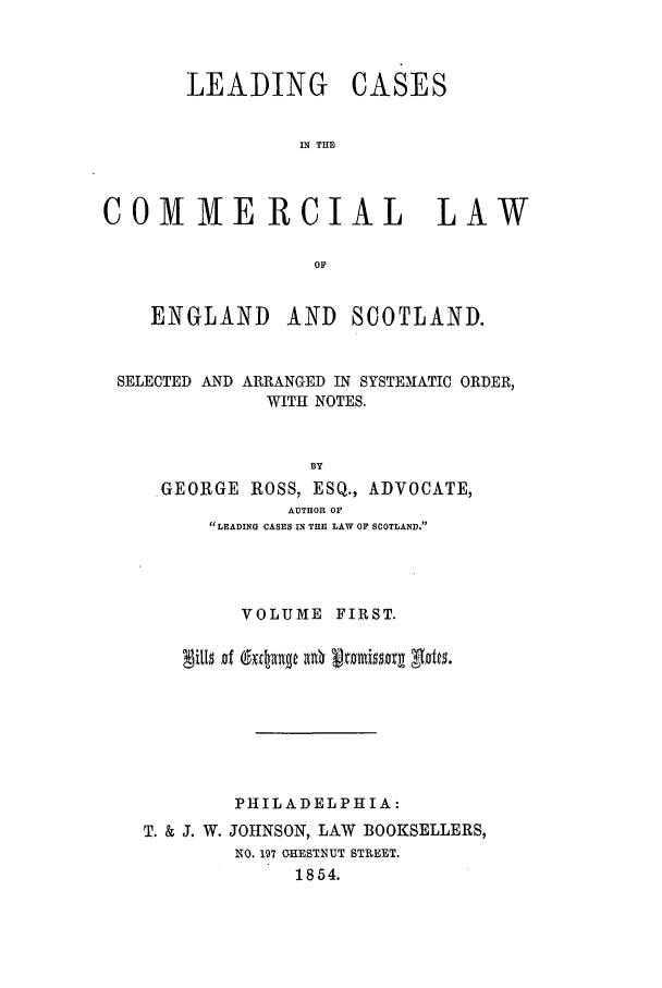 handle is hein.beal/scot0001 and id is 1 raw text is: LEADING

CASES

IN THE

COMMERCIAL LAW
OF
ENGLAND AND SCOTLAND.
SELECTED AND ARRANGED IN SYSTEMATIC ORDER,
WITH NOTES.
BY
GEORGE ROSS, ESQ., ADVOCATE,
AUTHOR OF
LEADING CASES IN THE LAW OF SCOTLAND.

VOLUME FIRST.
PHILADELPHIA:
T. & J. W. JOHNSON, LAW BOOKSELLERS,
NO. 197 CHESTNUT STREET.
1854.


