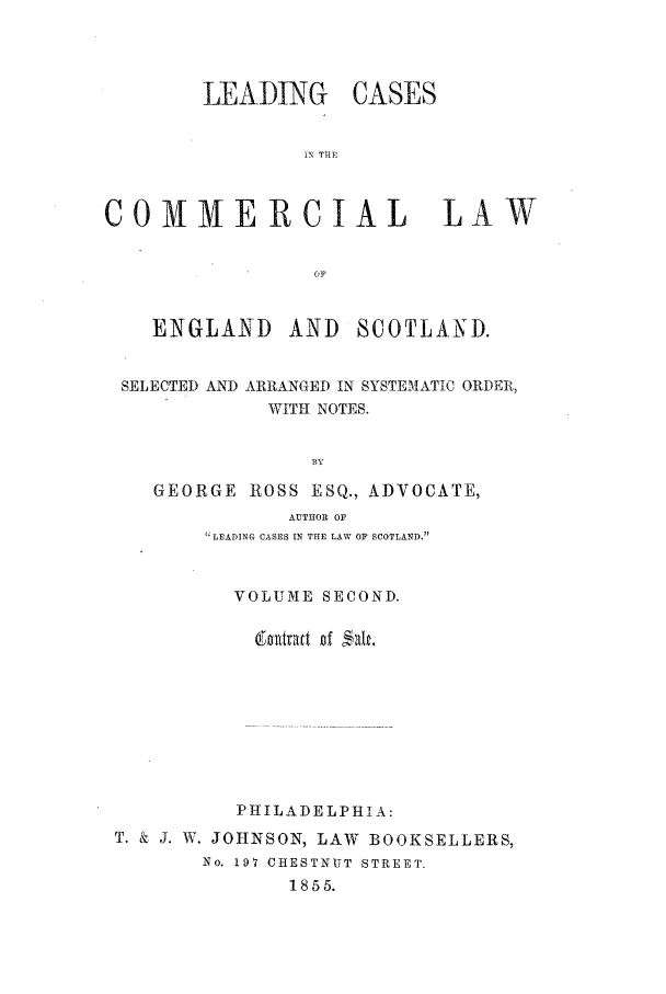 handle is hein.beal/scot0002 and id is 1 raw text is: LEADING

CASES

iN T1lE

COMMERCIAL LAW
Op
ENGLAND AND SCOTLAND.
SELECTED AND ARRANGED IN SYSTEAATIC ORDER,
WITH NOTES.
BY
GEORGE ROSS ESQ., ADVOCATE,
AUTHOR OF
LEADING CASES IN THE LAW OF SCOTLAND.
VOLUME SECOND.
PHILADELPHIA:
T. & J. W. JOHNSON, LAW BOOKSELLERS,
No. 197 CHESTNUT STREET.
1855.


