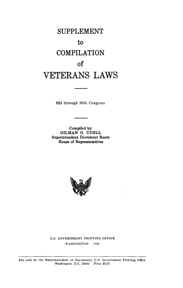 handle is hein.beal/scovewss0001 and id is 1 raw text is: SUPPLEMENT
to
COMPILATION
of

VETERANS LAWS
82d through 90th Congress
Compiled by
GILMAN G. UDELL
Superintendent Document Room
House of Representatives

U.S. GOVERNMENT PRINTING OFFICE
WASHINGTON 1968

For sale by the Superintendent of Documents, U.S. Government Printing Office
Washington, D.C. 20402 Price $3.50


