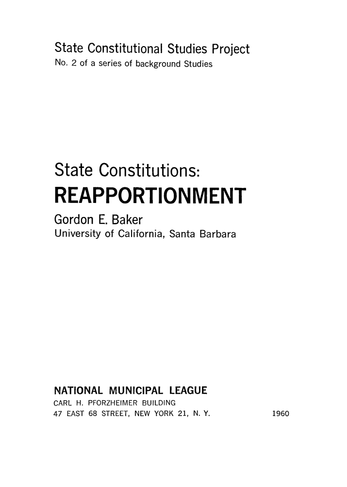 handle is hein.beal/screa0001 and id is 1 raw text is: 


State Constitutional Studies Project
No. 2 of a series of background Studies








State Constitutions:

REAPPORTIONMENT

Gordon E. Baker
University of California, Santa Barbara













NATIONAL MUNICIPAL LEAGUE
CARL H. PFORZHEIMER BUILDING
47 EAST 68 STREET, NEW YORK 21, N. Y.


1960


