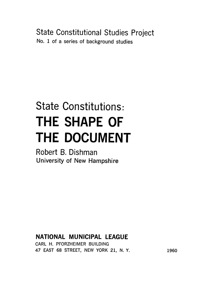 handle is hein.beal/scsdo0001 and id is 1 raw text is: 


State Constitutional Studies Project
No. 1 of a series of background studies








State Constitutions:

THE SHAPE OF

THE DOCUMENT

Robert B. Dishman
University of New Hampshire










NATIONAL MUNICIPAL LEAGUE
CARL H. PFORZHEIMER BUILDING
47 EAST 68 STREET, NEW YORK 21, N. Y.


1960


