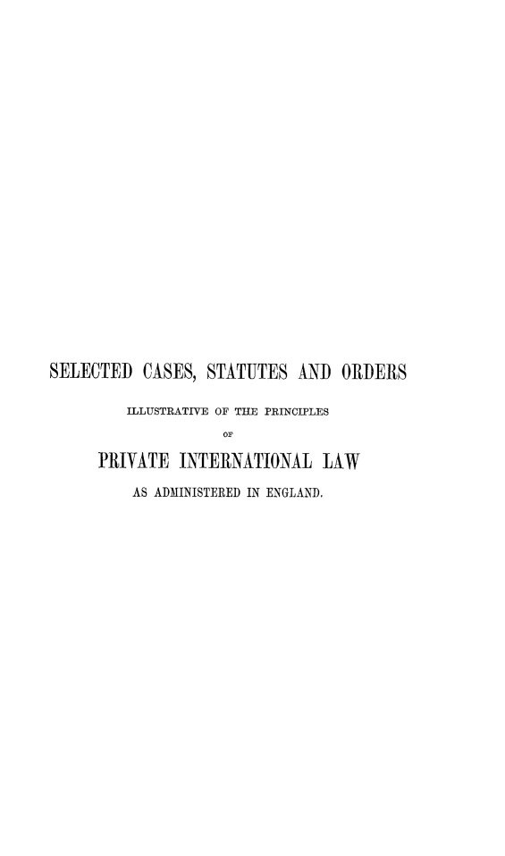 handle is hein.beal/scsoillp0001 and id is 1 raw text is: 

























SELECTED   CASES, STATUTES   AND  ORDERS

         ILLUSTRATIVE OF THE PRINCIPLES
                    OF

      PRIVATE  INTERNATIONAL LAW

          AS ADMINISTERED IN ENGLAND.


