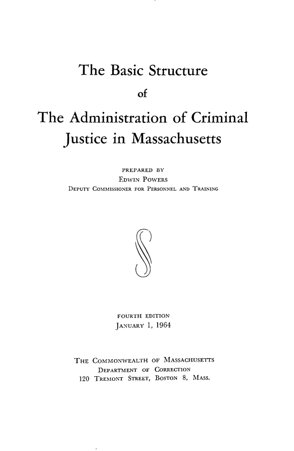 handle is hein.beal/scstrote0001 and id is 1 raw text is: 








         The   Basic Structure


                     of


The Administration of Criminal


Justice in Massachusetts



            PREPARED BY
            EDWIN POWERS
 DEPUTY COMMISSIONER FOR PERSONNEL AND TRAINING
















           FOURTH EDITION
           JANUARY 1, 1964




  THE COMMONWEALTH OF MASSACHUSETTS
       DEPARTMENT OF CORRECTION
   120 TREMONT STREET, BOSTON 8, MASS.


