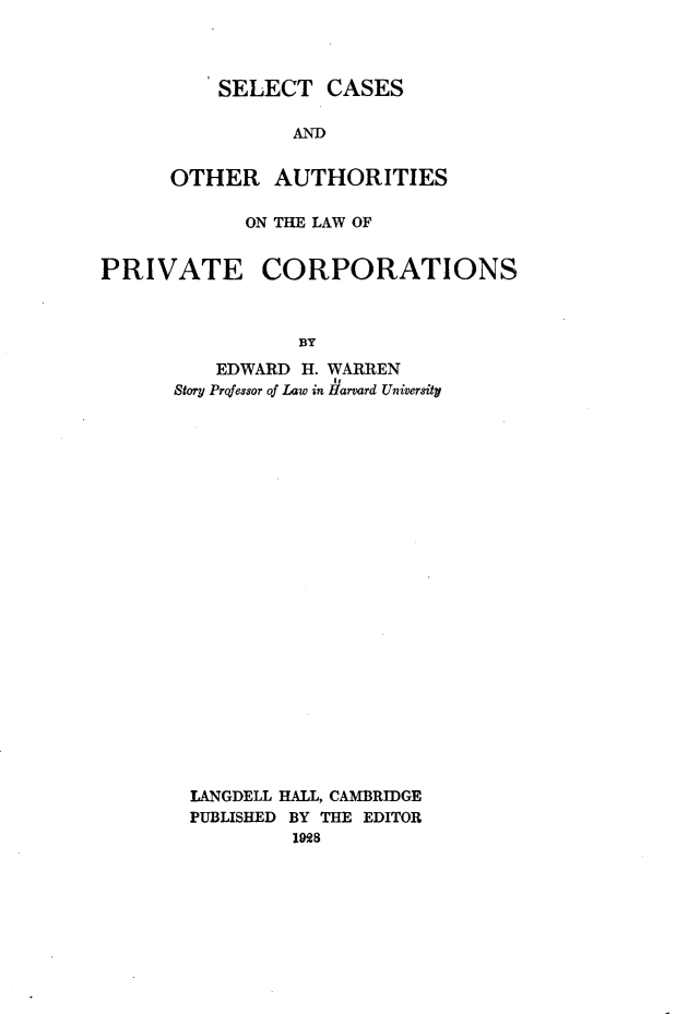 handle is hein.beal/sctcsadoh0001 and id is 1 raw text is: 




    SELECT   CASES

          AND


OTHER AUTHORITIES


            ON THE LAW OF


PRIVATE CORPORATIONS



                 BY

          EDWARD H. WARREN
      Story Prqfessor of Law in Harvard University


LANGDELL HALL, CAMBRIDGE
PUBLISHED BY THE EDITOR
         1928


