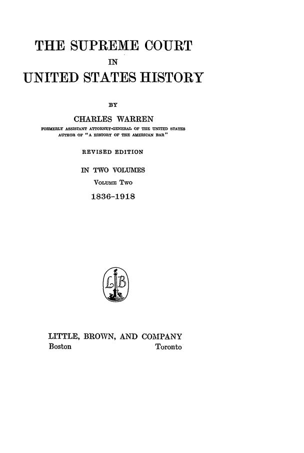 handle is hein.beal/scush0002 and id is 1 raw text is: THE SUPREME COURT
IN
UNITED STATES HISTORY
BY
CHARLES WARREN
FORMERLY ASSISTANT ATTORNEY-GENERAL OF THE UNITED STATES
AUTHOR OF A HISTORY OF THE AMERICAN BAR
REVISED EDITION
IN TWO VOLUMES
VoLUm Two
1836-1918
LITTLE, BROWN, AND COMPANY
Boston               Toronto



