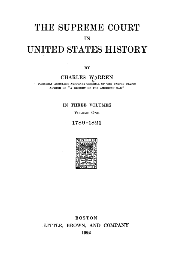 handle is hein.beal/scushw0001 and id is 1 raw text is: THE SUPREME COURT
IN
UNITED STATES HISTORY
BY
CHARLES WARREN
1//
FORMERLY ASSISTANT ATTORNEY-GENERAL OF THE UNITED STATES
AUTHOR OF A HISTORY OF THE AMERICAN BAR
IN THREE VOLUMES
VOLUME ONE
1789-1821
BOSTON
LITTLE, BROWN, AND COMPANY
192


